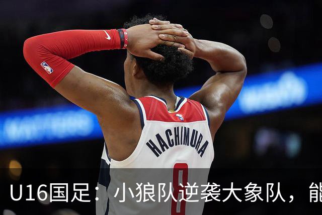 U16国足：小狼队逆袭大象队，能否在海湾杯舞台上闪耀？